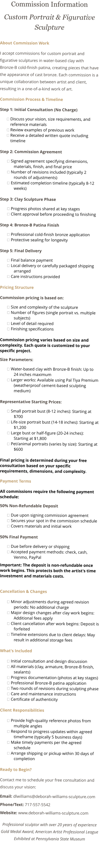 Commission Information Custom Portrait & Figurative Sculpture About Commission Work I accept commissions for custom portrait and figurative sculptures in water-based clay with Bronze-B cold-finish patina, creating pieces that have the appearance of cast bronze. Each commission is a unique collaboration between artist and client, resulting in a one-of-a-kind work of art. Commission Process & Timeline Step 1: Initial Consultation (No Charge) ྕ	Discuss your vision, size requirements, and reference materials ྕ	Review examples of previous work ྕ	Receive a detailed written quote including timeline Step 2: Commission Agreement ྕ	Signed agreement specifying dimensions, materials, finish, and final price ྕ	Number of revisions included (typically 2 rounds of adjustments) ྕ	Estimated completion timeline (typically 8-12 weeks) Step 3: Clay Sculpture Phase ྕ	Progress photos shared at key stages ྕ	Client approval before proceeding to finishing Step 4: Bronze-B Patina Finish ྕ	Professional cold-finish bronze application ྕ	Protective sealing for longevity Step 5: Final Delivery ྕ	Final balance payment ྕ	Local delivery or carefully packaged shipping arranged ྕ	Care instructions provided Pricing Structure Commission pricing is based on: ྕ	Size and complexity of the sculpture ྕ	Number of figures (single portrait vs. multiple subjects) ྕ	Level of detail required ྕ	Finishing specifications Commission pricing varies based on size and complexity. Each quote is customized to your specific project. Size Parameters: ྕ	Water-based clay with Bronze-B finish: Up to 24 inches maximum ྕ	Larger works: Available using Pal Tiya Premium (weatherproof cement-based sculpting medium) Representative Starting Prices: ྕ	Small portrait bust (8-12 inches): Starting at $700 ྕ	Life-size portrait bust (14-18 inches): Starting at $1,200 ྕ	Large bust or half-figure (20-24 inches): Starting at $1,800 ྕ	Pet/animal portraits (varies by size): Starting at $600 Final pricing is determined during your free consultation based on your specific requirements, dimensions, and complexity. Payment Terms All commissions require the following payment schedule: 50% Non-Refundable Deposit ྕ	Due upon signing commission agreement ྕ	Secures your spot in the commission schedule ྕ	Covers materials and initial work 50% Final Payment ྕ	Due before delivery or shipping ྕ	Accepted payment methods: check, cash, Venmo, PayPal Important: The deposit is non-refundable once work begins. This protects both the artist's time investment and materials costs.  Cancellation & Changes ྕ	Minor adjustments during agreed revision periods: No additional charge ྕ	Major design changes after clay work begins: Additional fees apply ྕ	Client cancellation after work begins: Deposit is forfeited ྕ	Timeline extensions due to client delays: May result in additional storage fees What's Included ྕ	Initial consultation and design discussion ྕ	All materials (clay, armature, Bronze-B finish, sealants) ྕ	Progress documentation (photos at key stages) ྕ	Professional Bronze-B patina application ྕ	Two rounds of revisions during sculpting phase ྕ	Care and maintenance instructions ྕ	Certificate of authenticity Client Responsibilities ྕ	Provide high-quality reference photos from multiple angles ྕ	Respond to progress updates within agreed timeframe (typically 5 business days) ྕ	Make timely payments per the agreed schedule ྕ	Arrange shipping or pickup within 30 days of completion Ready to Begin? Contact me to schedule your free consultation and discuss your vision: Email: dlwilliams@deborah-williams-sculpture.com Phone/Text: 717-557-5542 Website: www.deborah-williams-sculpture.com Professional sculptor with over 20 years of experience Gold Medal Award, American Artist Professional League Exhibited at Pennsylvania State Museum 