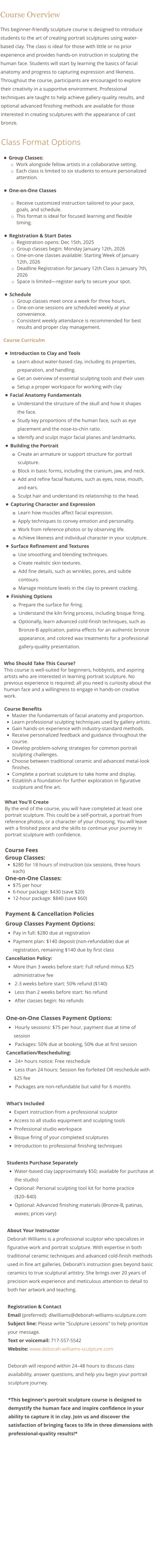 Course Overview This beginner-friendly sculpture course is designed to introduce students to the art of creating portrait sculptures using water-based clay. The class is ideal for those with little or no prior experience and provides hands-on instruction in sculpting the human face. Students will start by learning the basics of facial anatomy and progress to capturing expression and likeness. Throughout the course, participants are encouraged to explore their creativity in a supportive environment. Professional techniques are taught to help achieve gallery-quality results, and optional advanced finishing methods are available for those interested in creating sculptures with the appearance of cast bronze.  Class Format Options •	Group Classes: o	Work alongside fellow artists in a collaborative setting.  o	Each class is limited to six students to ensure personalized attention. •	One-on-One Classes o	Receive customized instruction tailored to your pace, goals, and schedule.  o	This format is ideal for focused learning and flexible timing. •	Registration & Start Dates o	Registration opens: Dec 15th, 2025 o	Group classes begin: Monday January 12th, 2026 o	One-on-one classes available: Starting Week of January 12th, 2026 o	Deadline Registration for January 12th Class is January 7th, 2026 o	Space is limited—register early to secure your spot. •	Schedule o	Group classes meet once a week for three hours. o	One-on-one sessions are scheduled weekly at your convenience. o	Consistent weekly attendance is recommended for best results and proper clay management.   Course Curriculm  •	Introduction to Clay and Tools o	Learn about water-based clay, including its properties, preparation, and handling. o	Get an overview of essential sculpting tools and their uses o	Setup a proper workspace for working with clay •	Facial Anatomy Fundamentals o	Understand the structure of the skull and how it shapes the face. o	Study key proportions of the human face, such as eye placement and the nose-to-chin ratio. o	Identify and sculpt major facial planes and landmarks. •	Building the Portrait o	Create an armature or support structure for portrait sculpture. o	Block in basic forms, including the cranium, jaw, and neck. o	Add and refine facial features, such as eyes, nose, mouth, and ears. o	Sculpt hair and understand its relationship to the head. •	Capturing Character and Expression o	Learn how muscles affect facial expression. o	Apply techniques to convey emotion and personality. o	Work from reference photos or by observing life. o	Achieve likeness and individual character in your sculpture. •	Surface Refinement and Textures o	Use smoothing and blending techniques. o	Create realistic skin textures. o	Add fine details, such as wrinkles, pores, and subtle contours. o	Manage moisture levels in the clay to prevent cracking. •	Finishing Options o	Prepare the surface for firing. o	Understand the kiln firing process, including bisque firing. o	Optionally, learn advanced cold-finish techniques, such as Bronze-B application, patina effects for an authentic bronze appearance, and colored wax treatments for a professional gallery-quality presentation.  Who Should Take This Course? This course is well-suited for beginners, hobbyists, and aspiring artists who are interested in learning portrait sculpture. No previous experience is required; all you need is curiosity about the human face and a willingness to engage in hands-on creative work.  Course Benefits •	Master the fundamentals of facial anatomy and proportion. •	Learn professional sculpting techniques used by gallery artists. •	Gain hands-on experience with industry-standard methods. •	Receive personalized feedback and guidance throughout the course. •	Develop problem-solving strategies for common portrait sculpting challenges. •	Choose between traditional ceramic and advanced metal-look finishes. •	Complete a portrait sculpture to take home and display. •	Establish a foundation for further exploration in figurative sculpture and fine art.  What You'll Create By the end of the course, you will have completed at least one portrait sculpture. This could be a self-portrait, a portrait from reference photos, or a character of your choosing. You will leave with a finished piece and the skills to continue your journey in portrait sculpture with confidence.  Course Fees Group Classes:  •	$280 for 18 hours of instruction (six sessions, three hours each) One-on-One Classes: •	$75 per hour •	6-hour package: $430 (save $20) •	12-hour package: $840 (save $60)  Payment & Cancellation Policies  Group Classes Payment Options: •	Pay in full: $280 due at registration •	Payment plan: $140 deposit (non-refundable) due at registration, remaining $140 due by first class Cancellation Policy: •	More than 3 weeks before start: Full refund minus $25 administrative fee •	 2-3 weeks before start: 50% refund ($140) •	 Less than 2 weeks before start: No refund •	 After classes begin: No refunds  One-on-One Classes Payment Options: •	 Hourly sessions: $75 per hour, payment due at time of session •	 Packages: 50% due at booking, 50% due at first session Cancellation/Rescheduling: •	 24+ hours notice: Free reschedule •	 Less than 24 hours: Session fee forfeited OR reschedule with $25 fee •	 Packages are non-refundable but valid for 6 months  What’s Included •	Expert instruction from a professional sculptor •	Access to all studio equipment and sculpting tools •	Professional studio workspace •	Bisque firing of your completed sculptures •	Introduction to professional finishing techniques  Students Purchase Separately •	Water-based clay (approximately $50; available for purchase at the studio) •	Optional: Personal sculpting tool kit for home practice ($20–$40) •	Optional: Advanced finishing materials (Bronze-B, patinas, waxes; prices vary)  About Your Instructor Deborah Williams is a professional sculptor who specializes in figurative work and portrait sculpture. With expertise in both traditional ceramic techniques and advanced cold-finish methods used in fine art galleries, Deborah's instruction goes beyond basic ceramics to true sculptural artistry. She brings over 20 years of precision work experience and meticulous attention to detail to both her artwork and teaching.  Registration & Contact Email (preferred): dlwilliams@deborah-williams-sculpture.com Subject line: Please write "Sculpture Lessons" to help prioritize your message. Text or voicemail: 717-557-5542 Website: www.deborah-williams-sculpture.com  Deborah will respond within 24–48 hours to discuss class availability, answer questions, and help you begin your portrait sculpture journey.  *This beginner's portrait sculpture course is designed to demystify the human face and inspire confidence in your ability to capture it in clay. Join us and discover the satisfaction of bringing faces to life in three dimensions with professional-quality results!*