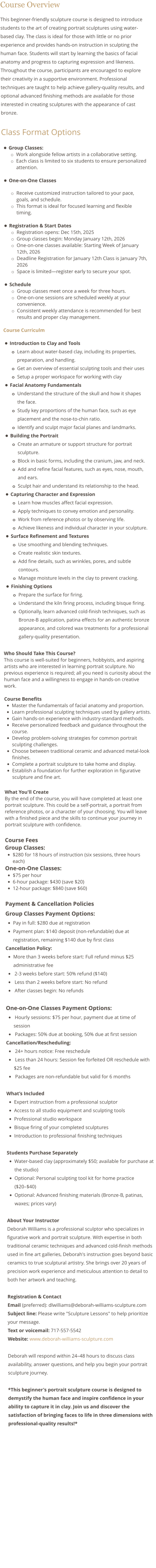 Course Overview This beginner-friendly sculpture course is designed to introduce students to the art of creating portrait sculptures using water-based clay. The class is ideal for those with little or no prior experience and provides hands-on instruction in sculpting the human face. Students will start by learning the basics of facial anatomy and progress to capturing expression and likeness. Throughout the course, participants are encouraged to explore their creativity in a supportive environment. Professional techniques are taught to help achieve gallery-quality results, and optional advanced finishing methods are available for those interested in creating sculptures with the appearance of cast bronze.  Class Format Options •	Group Classes: o	Work alongside fellow artists in a collaborative setting.  o	Each class is limited to six students to ensure personalized attention. •	One-on-One Classes o	Receive customized instruction tailored to your pace, goals, and schedule.  o	This format is ideal for focused learning and flexible timing. •	Registration & Start Dates o	Registration opens: Dec 15th, 2025 o	Group classes begin: Monday January 12th, 2026 o	One-on-one classes available: Starting Week of January 12th, 2026 o	Deadline Registration for January 12th Class is January 7th, 2026 o	Space is limited—register early to secure your spot. •	Schedule o	Group classes meet once a week for three hours. o	One-on-one sessions are scheduled weekly at your convenience. o	Consistent weekly attendance is recommended for best results and proper clay management.   Course Curriculm  •	Introduction to Clay and Tools o	Learn about water-based clay, including its properties, preparation, and handling. o	Get an overview of essential sculpting tools and their uses o	Setup a proper workspace for working with clay •	Facial Anatomy Fundamentals o	Understand the structure of the skull and how it shapes the face. o	Study key proportions of the human face, such as eye placement and the nose-to-chin ratio. o	Identify and sculpt major facial planes and landmarks. •	Building the Portrait o	Create an armature or support structure for portrait sculpture. o	Block in basic forms, including the cranium, jaw, and neck. o	Add and refine facial features, such as eyes, nose, mouth, and ears. o	Sculpt hair and understand its relationship to the head. •	Capturing Character and Expression o	Learn how muscles affect facial expression. o	Apply techniques to convey emotion and personality. o	Work from reference photos or by observing life. o	Achieve likeness and individual character in your sculpture. •	Surface Refinement and Textures o	Use smoothing and blending techniques. o	Create realistic skin textures. o	Add fine details, such as wrinkles, pores, and subtle contours. o	Manage moisture levels in the clay to prevent cracking. •	Finishing Options o	Prepare the surface for firing. o	Understand the kiln firing process, including bisque firing. o	Optionally, learn advanced cold-finish techniques, such as Bronze-B application, patina effects for an authentic bronze appearance, and colored wax treatments for a professional gallery-quality presentation.  Who Should Take This Course? This course is well-suited for beginners, hobbyists, and aspiring artists who are interested in learning portrait sculpture. No previous experience is required; all you need is curiosity about the human face and a willingness to engage in hands-on creative work.  Course Benefits •	Master the fundamentals of facial anatomy and proportion. •	Learn professional sculpting techniques used by gallery artists. •	Gain hands-on experience with industry-standard methods. •	Receive personalized feedback and guidance throughout the course. •	Develop problem-solving strategies for common portrait sculpting challenges. •	Choose between traditional ceramic and advanced metal-look finishes. •	Complete a portrait sculpture to take home and display. •	Establish a foundation for further exploration in figurative sculpture and fine art.  What You'll Create By the end of the course, you will have completed at least one portrait sculpture. This could be a self-portrait, a portrait from reference photos, or a character of your choosing. You will leave with a finished piece and the skills to continue your journey in portrait sculpture with confidence.  Course Fees Group Classes:  •	$280 for 18 hours of instruction (six sessions, three hours each) One-on-One Classes: •	$75 per hour •	6-hour package: $430 (save $20) •	12-hour package: $840 (save $60)  Payment & Cancellation Policies  Group Classes Payment Options: •	Pay in full: $280 due at registration •	Payment plan: $140 deposit (non-refundable) due at registration, remaining $140 due by first class Cancellation Policy: •	More than 3 weeks before start: Full refund minus $25 administrative fee •	 2-3 weeks before start: 50% refund ($140) •	 Less than 2 weeks before start: No refund •	 After classes begin: No refunds  One-on-One Classes Payment Options: •	 Hourly sessions: $75 per hour, payment due at time of session •	 Packages: 50% due at booking, 50% due at first session Cancellation/Rescheduling: •	 24+ hours notice: Free reschedule •	 Less than 24 hours: Session fee forfeited OR reschedule with $25 fee •	 Packages are non-refundable but valid for 6 months  What’s Included •	Expert instruction from a professional sculptor •	Access to all studio equipment and sculpting tools •	Professional studio workspace •	Bisque firing of your completed sculptures •	Introduction to professional finishing techniques  Students Purchase Separately •	Water-based clay (approximately $50; available for purchase at the studio) •	Optional: Personal sculpting tool kit for home practice ($20–$40) •	Optional: Advanced finishing materials (Bronze-B, patinas, waxes; prices vary)  About Your Instructor Deborah Williams is a professional sculptor who specializes in figurative work and portrait sculpture. With expertise in both traditional ceramic techniques and advanced cold-finish methods used in fine art galleries, Deborah's instruction goes beyond basic ceramics to true sculptural artistry. She brings over 20 years of precision work experience and meticulous attention to detail to both her artwork and teaching.  Registration & Contact Email (preferred): dlwilliams@deborah-williams-sculpture.com Subject line: Please write "Sculpture Lessons" to help prioritize your message. Text or voicemail: 717-557-5542 Website: www.deborah-williams-sculpture.com  Deborah will respond within 24–48 hours to discuss class availability, answer questions, and help you begin your portrait sculpture journey.  *This beginner's portrait sculpture course is designed to demystify the human face and inspire confidence in your ability to capture it in clay. Join us and discover the satisfaction of bringing faces to life in three dimensions with professional-quality results!*