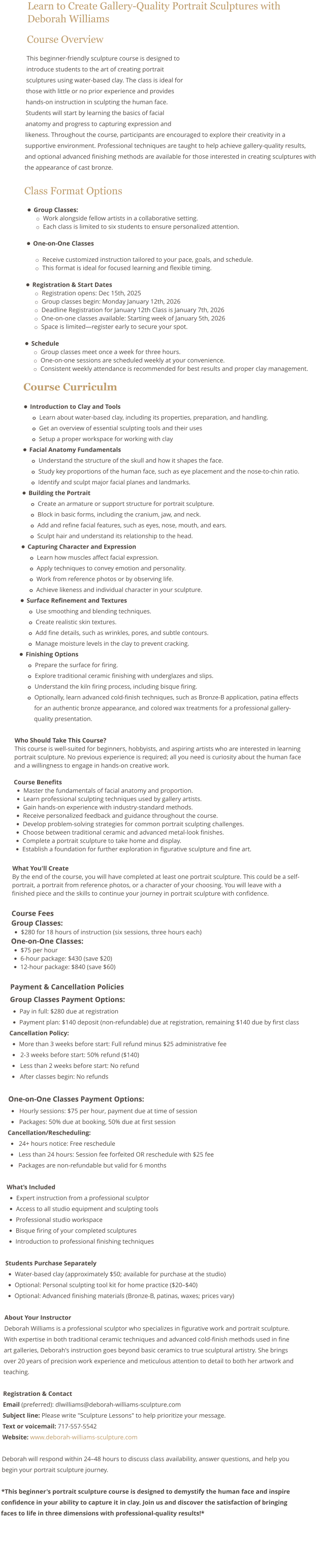 Learn to Create Gallery-Quality Portrait Sculptures with Deborah Williams Course Overview This beginner-friendly sculpture course is designed to introduce students to the art of creating portrait sculptures using water-based clay. The class is ideal for those with little or no prior experience and provides hands-on instruction in sculpting the human face. Students will start by learning the basics of facial anatomy and progress to capturing expression and likeness. Throughout the course, participants are encouraged to explore their creativity in a supportive environment. Professional techniques are taught to help achieve gallery-quality results, and optional advanced finishing methods are available for those interested in creating sculptures with the appearance of cast bronze.  Class Format Options •	Group Classes: o	Work alongside fellow artists in a collaborative setting.  o	Each class is limited to six students to ensure personalized attention. •	One-on-One Classes o	Receive customized instruction tailored to your pace, goals, and schedule.  o	This format is ideal for focused learning and flexible timing. •	Registration & Start Dates o	Registration opens: Dec 15th, 2025 o	Group classes begin: Monday January 12th, 2026 o	Deadline Registration for January 12th Class is January 7th, 2026 o	One-on-one classes available: Starting week of January 5th, 2026 o	Space is limited—register early to secure your spot. •	Schedule o	Group classes meet once a week for three hours. o	One-on-one sessions are scheduled weekly at your convenience. o	Consistent weekly attendance is recommended for best results and proper clay management.   Course Curriculm  •	Introduction to Clay and Tools o	Learn about water-based clay, including its properties, preparation, and handling. o	Get an overview of essential sculpting tools and their uses o	Setup a proper workspace for working with clay •	Facial Anatomy Fundamentals o	Understand the structure of the skull and how it shapes the face. o	Study key proportions of the human face, such as eye placement and the nose-to-chin ratio. o	Identify and sculpt major facial planes and landmarks. •	Building the Portrait o	Create an armature or support structure for portrait sculpture. o	Block in basic forms, including the cranium, jaw, and neck. o	Add and refine facial features, such as eyes, nose, mouth, and ears. o	Sculpt hair and understand its relationship to the head. •	Capturing Character and Expression o	Learn how muscles affect facial expression. o	Apply techniques to convey emotion and personality. o	Work from reference photos or by observing life. o	Achieve likeness and individual character in your sculpture. •	Surface Refinement and Textures o	Use smoothing and blending techniques. o	Create realistic skin textures. o	Add fine details, such as wrinkles, pores, and subtle contours. o	Manage moisture levels in the clay to prevent cracking. •	Finishing Options o	Prepare the surface for firing. o	Explore traditional ceramic finishing with underglazes and slips. o	Understand the kiln firing process, including bisque firing. o	Optionally, learn advanced cold-finish techniques, such as Bronze-B application, patina effects for an authentic bronze appearance, and colored wax treatments for a professional gallery-quality presentation.  Who Should Take This Course? This course is well-suited for beginners, hobbyists, and aspiring artists who are interested in learning portrait sculpture. No previous experience is required; all you need is curiosity about the human face and a willingness to engage in hands-on creative work.  Course Benefits •	Master the fundamentals of facial anatomy and proportion. •	Learn professional sculpting techniques used by gallery artists. •	Gain hands-on experience with industry-standard methods. •	Receive personalized feedback and guidance throughout the course. •	Develop problem-solving strategies for common portrait sculpting challenges. •	Choose between traditional ceramic and advanced metal-look finishes. •	Complete a portrait sculpture to take home and display. •	Establish a foundation for further exploration in figurative sculpture and fine art.  What You'll Create By the end of the course, you will have completed at least one portrait sculpture. This could be a self-portrait, a portrait from reference photos, or a character of your choosing. You will leave with a finished piece and the skills to continue your journey in portrait sculpture with confidence.  Course Fees Group Classes:  •	$280 for 18 hours of instruction (six sessions, three hours each) One-on-One Classes: •	$75 per hour •	6-hour package: $430 (save $20) •	12-hour package: $840 (save $60)  Payment & Cancellation Policies  Group Classes Payment Options: •	Pay in full: $280 due at registration •	Payment plan: $140 deposit (non-refundable) due at registration, remaining $140 due by first class Cancellation Policy: •	More than 3 weeks before start: Full refund minus $25 administrative fee •	 2-3 weeks before start: 50% refund ($140) •	 Less than 2 weeks before start: No refund •	 After classes begin: No refunds  One-on-One Classes Payment Options: •	 Hourly sessions: $75 per hour, payment due at time of session •	 Packages: 50% due at booking, 50% due at first session Cancellation/Rescheduling: •	 24+ hours notice: Free reschedule •	 Less than 24 hours: Session fee forfeited OR reschedule with $25 fee •	 Packages are non-refundable but valid for 6 months  What’s Included •	Expert instruction from a professional sculptor •	Access to all studio equipment and sculpting tools •	Professional studio workspace •	Bisque firing of your completed sculptures •	Introduction to professional finishing techniques  Students Purchase Separately •	Water-based clay (approximately $50; available for purchase at the studio) •	Optional: Personal sculpting tool kit for home practice ($20–$40) •	Optional: Advanced finishing materials (Bronze-B, patinas, waxes; prices vary)  About Your Instructor Deborah Williams is a professional sculptor who specializes in figurative work and portrait sculpture. With expertise in both traditional ceramic techniques and advanced cold-finish methods used in fine art galleries, Deborah's instruction goes beyond basic ceramics to true sculptural artistry. She brings over 20 years of precision work experience and meticulous attention to detail to both her artwork and teaching.  Registration & Contact Email (preferred): dlwilliams@deborah-williams-sculpture.com Subject line: Please write "Sculpture Lessons" to help prioritize your message. Text or voicemail: 717-557-5542 Website: www.deborah-williams-sculpture.com  Deborah will respond within 24–48 hours to discuss class availability, answer questions, and help you begin your portrait sculpture journey.  *This beginner's portrait sculpture course is designed to demystify the human face and inspire confidence in your ability to capture it in clay. Join us and discover the satisfaction of bringing faces to life in three dimensions with professional-quality results!*